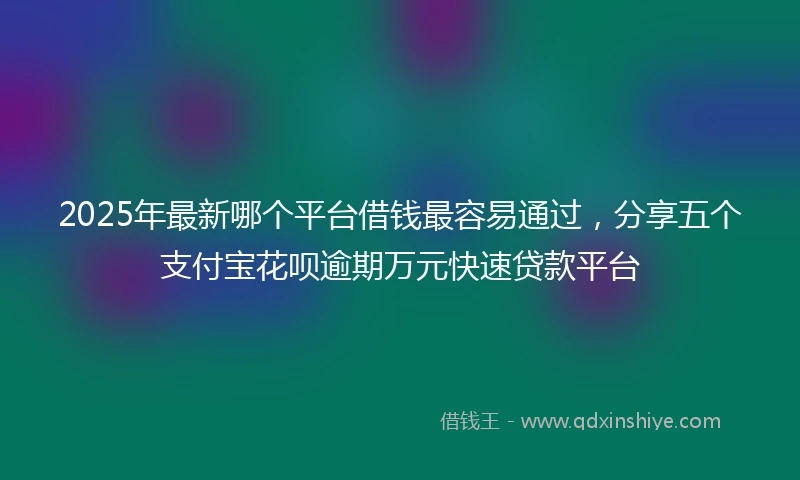2025年最新哪个平台借钱最容易通过，分享五个支付宝花呗逾期万元快速贷款平台