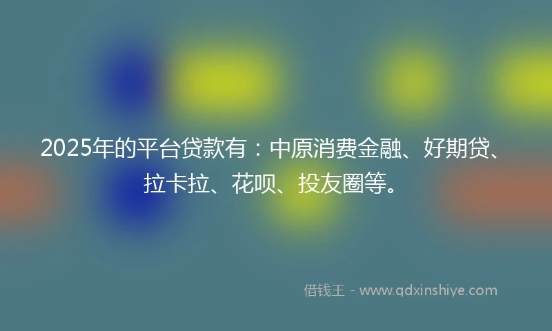 2025年的平台贷款有：中原消费金融、好期贷、拉卡拉、花呗、投友圈等。