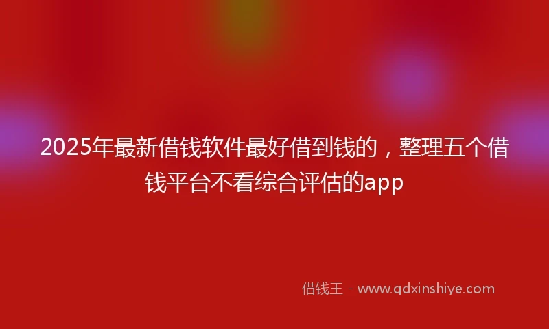 2025年最新借钱软件最好借到钱的，整理五个借钱平台不看综合评估的app
