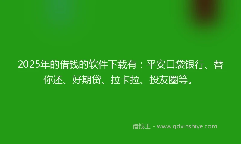 2025年的借钱的软件下载有：平安口袋银行、替你还、好期贷、拉卡拉、投友圈等。