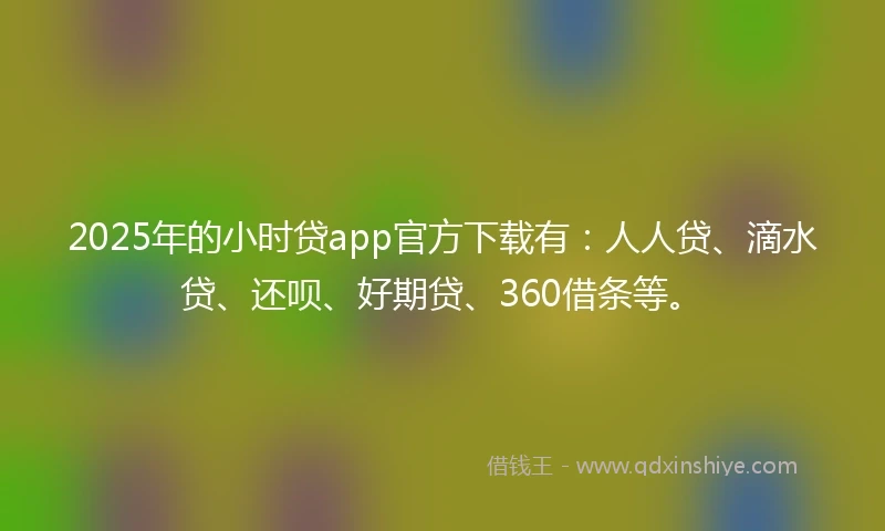 2025年的小时贷app官方下载有：人人贷、滴水贷、还呗、好期贷、360借条等。