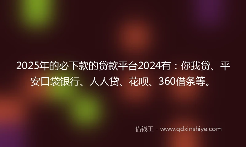 2025年的必下款的贷款平台2024有：你我贷、平安口袋银行、人人贷、花呗、360借条等。