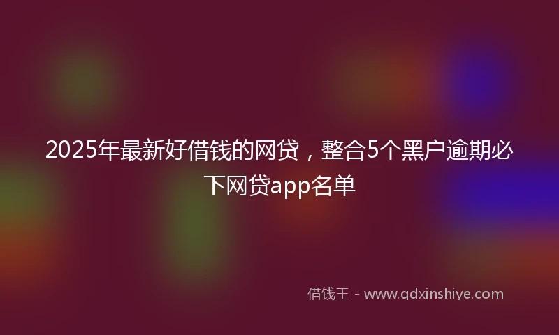2025年最新好借钱的网贷，整合5个黑户逾期必下网贷app名单