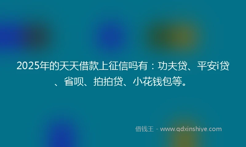 2025年的天天借款上征信吗有：功夫贷、平安i贷、省呗、拍拍贷、小花钱包等。
