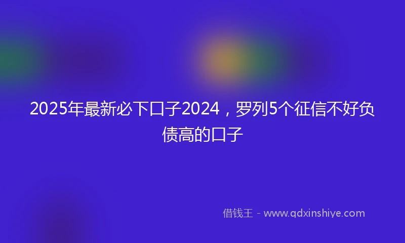 2025年最新必下口子2024，罗列5个征信不好负债高的口子