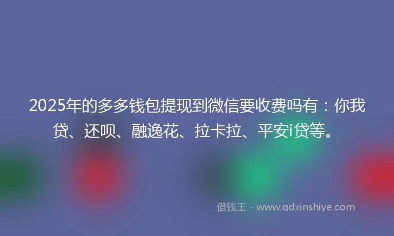 2025年的多多钱包提现到微信要收费吗有：你我贷、还呗、融逸花、拉卡拉、平安i贷等。