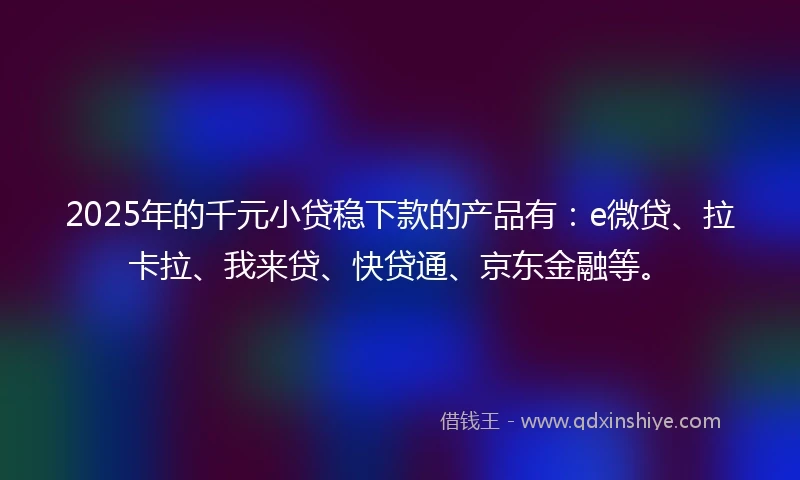 2025年的千元小贷稳下款的产品有：e微贷、拉卡拉、我来贷、快贷通、京东金融等。