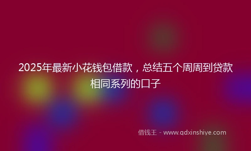 2025年最新小花钱包借款，总结五个周周到贷款相同系列的口子
