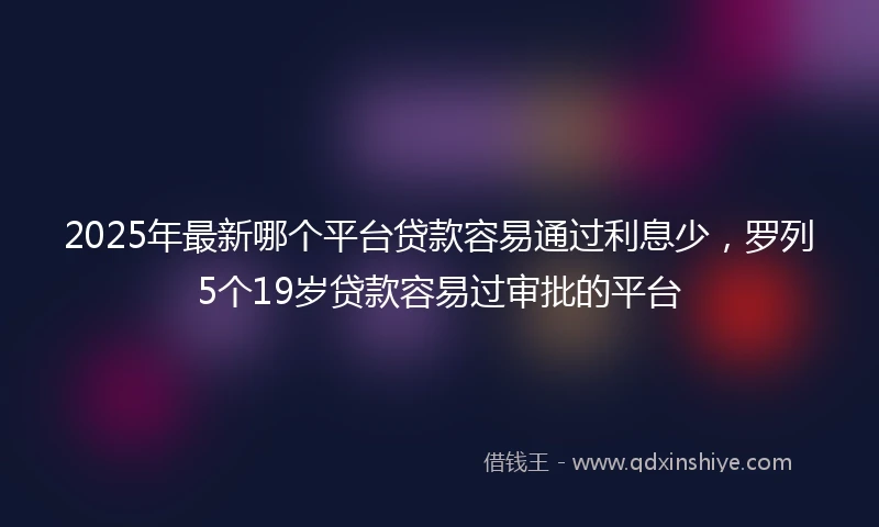 2025年最新哪个平台贷款容易通过利息少，罗列5个19岁贷款容易过审批的平台