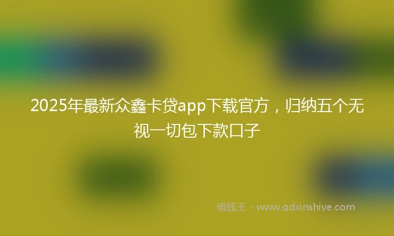 2025年最新众鑫卡贷app下载官方，归纳五个无视一切包下款口子