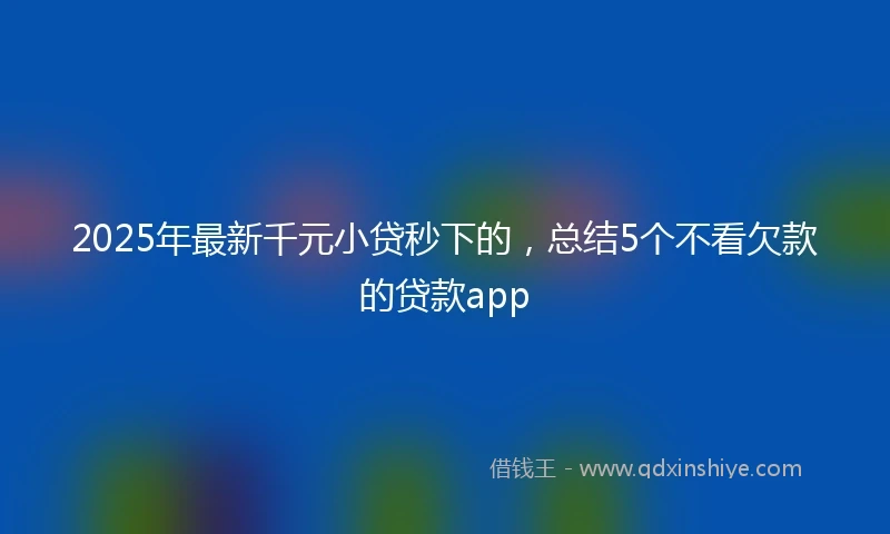 2025年最新千元小贷秒下的，总结5个不看欠款的贷款app