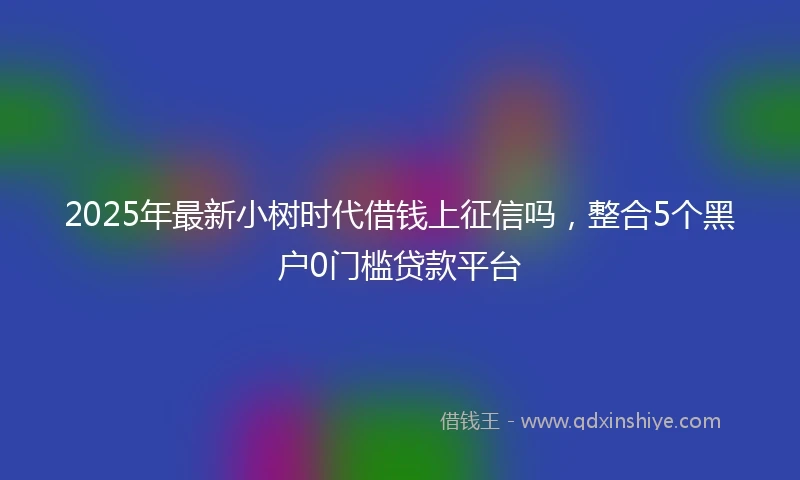 2025年最新小树时代借钱上征信吗，整合5个黑户0门槛贷款平台