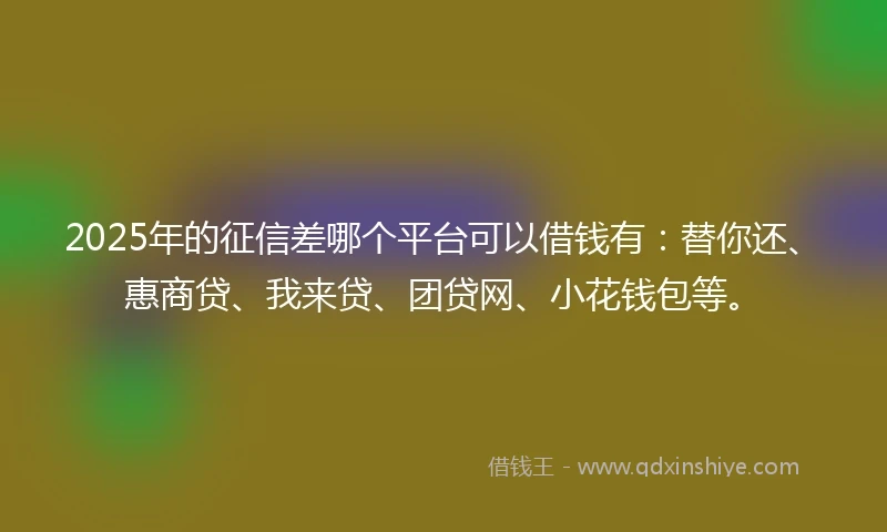 2025年的征信差哪个平台可以借钱有：替你还、惠商贷、我来贷、团贷网、小花钱包等。