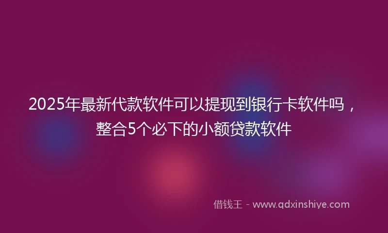 2025年最新代款软件可以提现到银行卡软件吗，整合5个必下的小额贷款软件