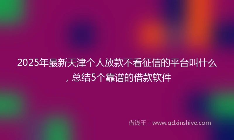 2025年最新天津个人放款不看征信的平台叫什么，总结5个靠谱的借款软件