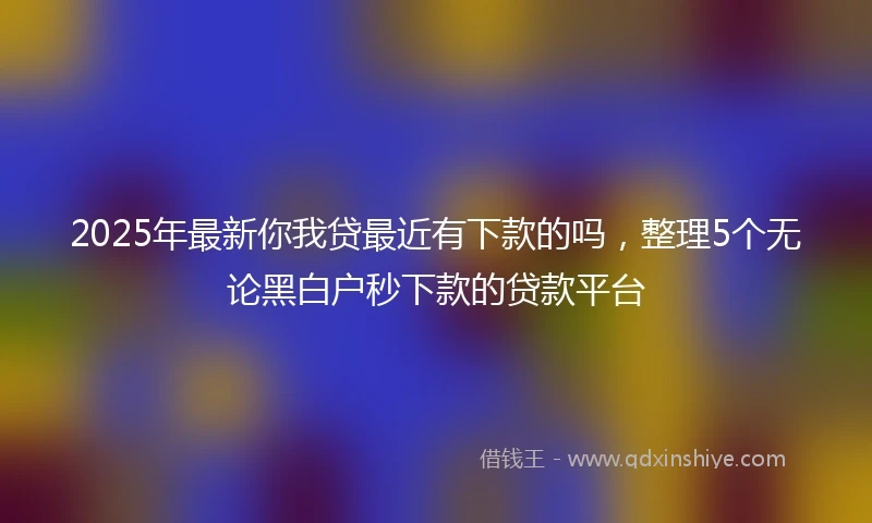 2025年最新你我贷最近有下款的吗，整理5个无论黑白户秒下款的贷款平台