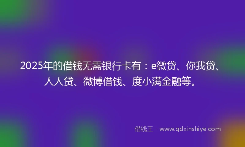 2025年的借钱无需银行卡有：e微贷、你我贷、人人贷、微博借钱、度小满金融等。