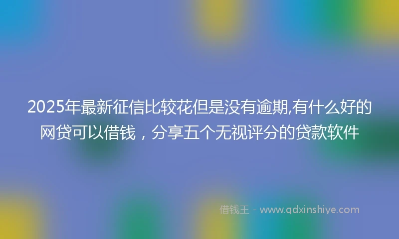 2025年最新征信比较花但是没有逾期,有什么好的网贷可以借钱，分享五个无视评分的贷款软件