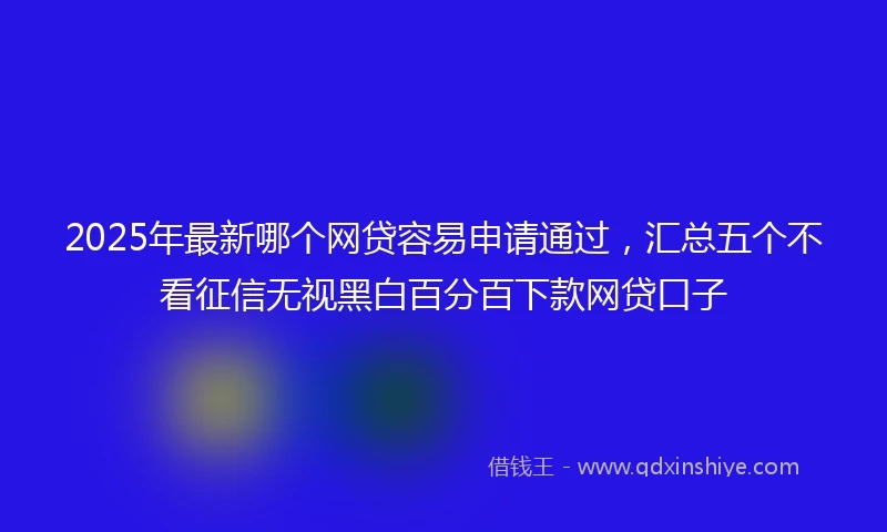 2025年最新哪个网贷容易申请通过，汇总五个不看征信无视黑白百分百下款网贷口子