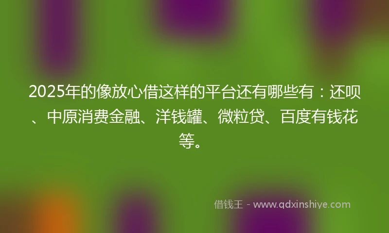 2025年的像放心借这样的平台还有哪些有：还呗、中原消费金融、洋钱罐、微粒贷、百度有钱花等。