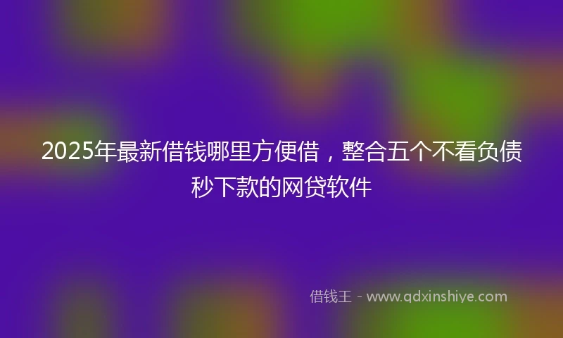 2025年最新借钱哪里方便借，整合五个不看负债秒下款的网贷软件