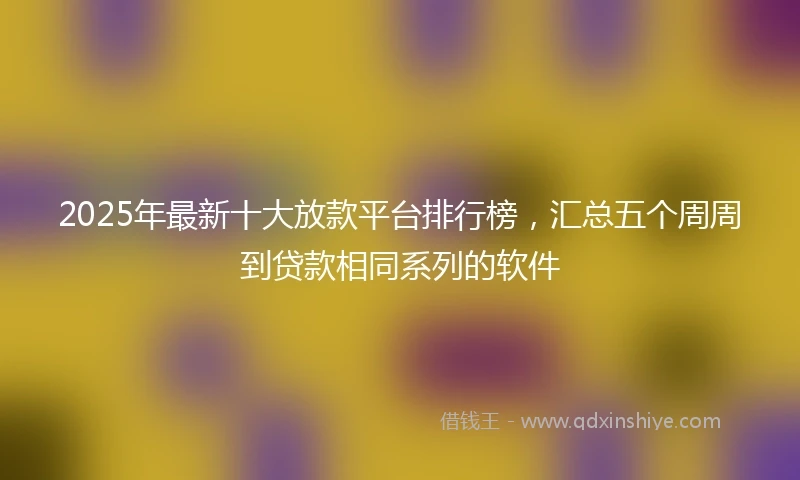2025年最新十大放款平台排行榜，汇总五个周周到贷款相同系列的软件