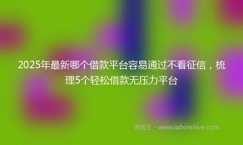 2025年最新哪个借款平台容易通过不看征信，梳理5个轻松借款无压力平台