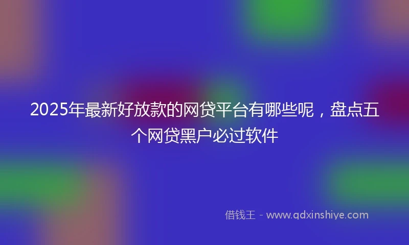 2025年最新好放款的网贷平台有哪些呢，盘点五个网贷黑户必过软件