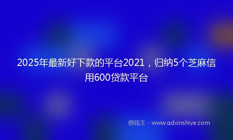 2025年最新好下款的平台2021，归纳5个芝麻信用600贷款平台