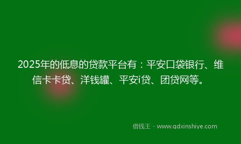 2025年的低息的贷款平台有：平安口袋银行、维信卡卡贷、洋钱罐、平安i贷、团贷网等。