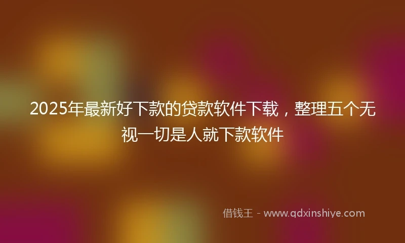 2025年最新好下款的贷款软件下载，整理五个无视一切是人就下款软件