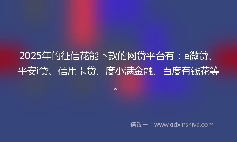 2025年的征信花能下款的网贷平台有：e微贷、平安i贷、信用卡贷、度小满金融、百度有钱花等。