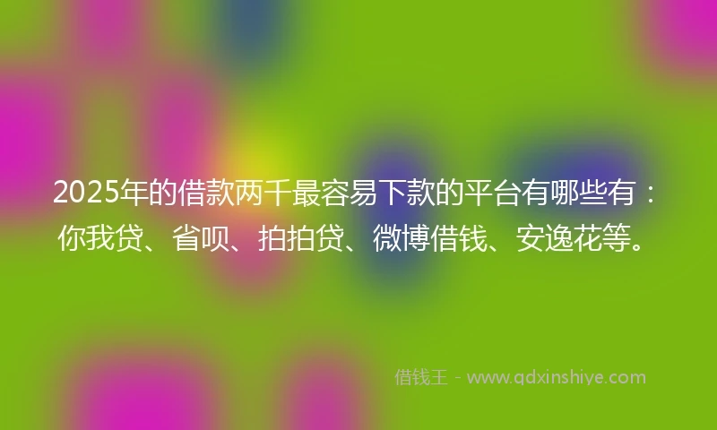 2025年的借款两千最容易下款的平台有哪些有：你我贷、省呗、拍拍贷、微博借钱、安逸花等。