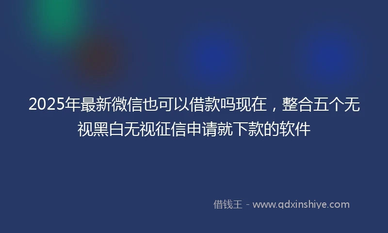 2025年最新微信也可以借款吗现在，整合五个无视黑白无视征信申请就下款的软件
