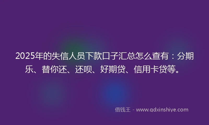 2025年的失信人员下款口子汇总怎么查有：分期乐、替你还、还呗、好期贷、信用卡贷等。