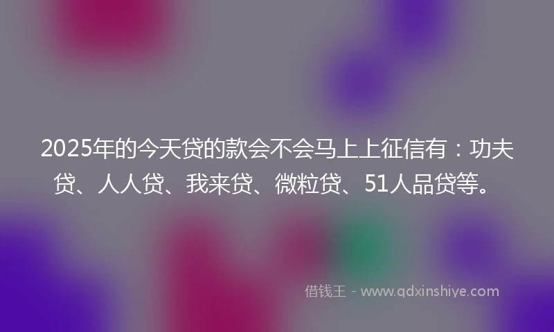 2025年的今天贷的款会不会马上上征信有：功夫贷、人人贷、我来贷、微粒贷、51人品贷等。