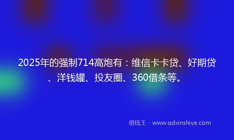 2025年的强制714高炮有：维信卡卡贷、好期贷、洋钱罐、投友圈、360借条等。