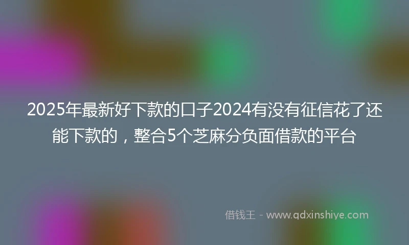 2025年最新好下款的口子2024有没有征信花了还能下款的，整合5个芝麻分负面借款的平台