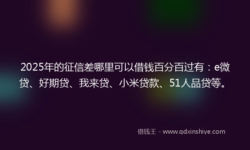 2025年的征信差哪里可以借钱百分百过有：e微贷、好期贷、我来贷、小米贷款、51人品贷等。