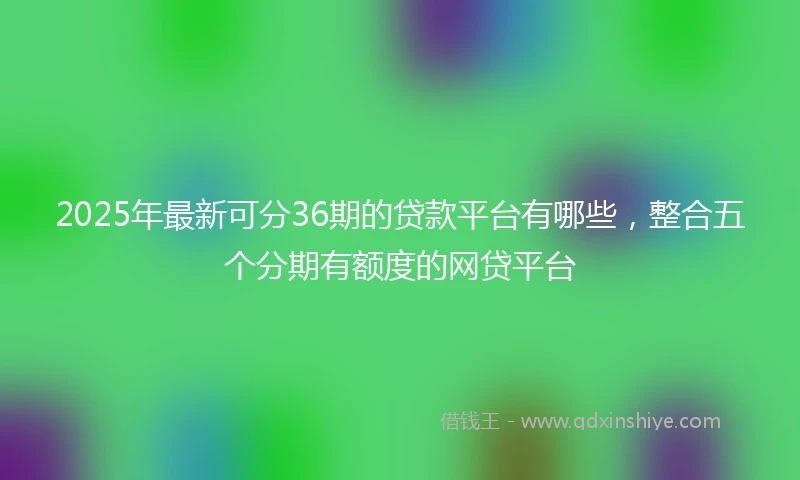 2025年最新可分36期的贷款平台有哪些，整合五个分期有额度的网贷平台
