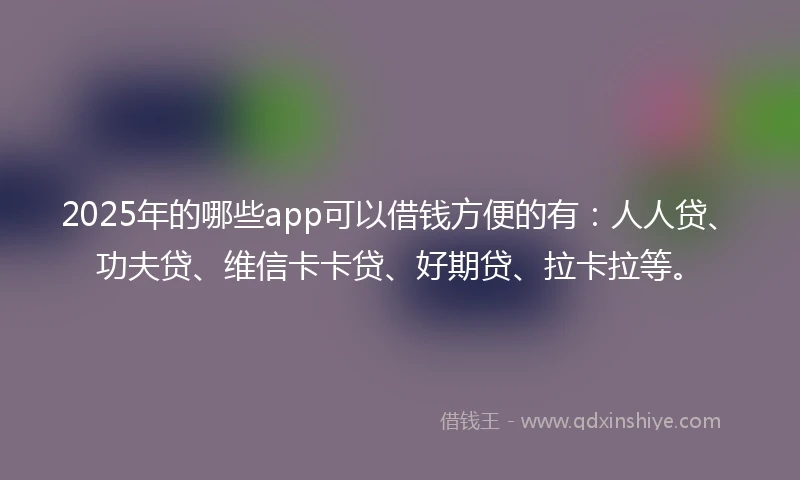2025年的哪些app可以借钱方便的有：人人贷、功夫贷、维信卡卡贷、好期贷、拉卡拉等。