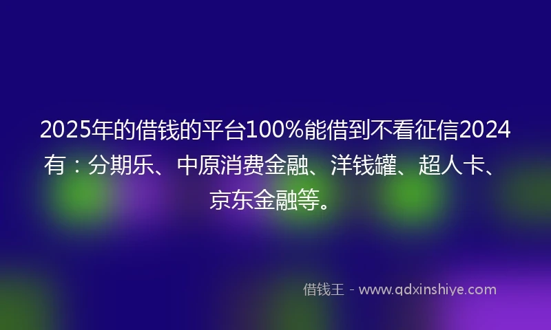2025年的借钱的平台100%能借到不看征信2024有：分期乐、中原消费金融、洋钱罐、超人卡、京东金融等。