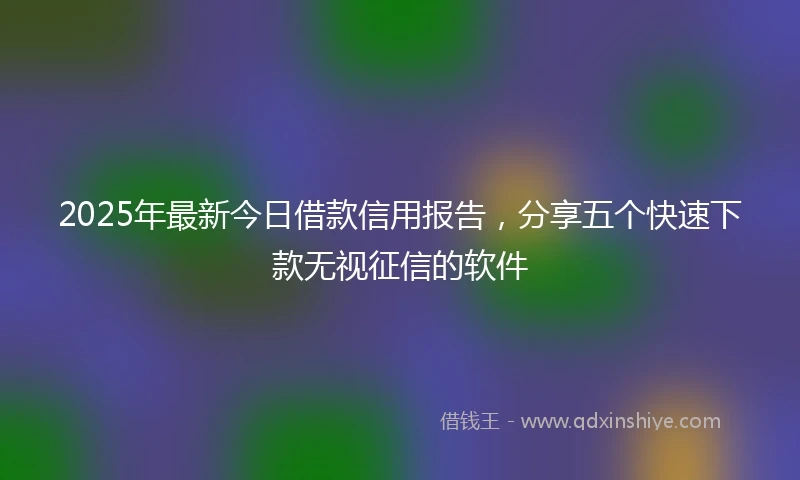 2025年最新今日借款信用报告，分享五个快速下款无视征信的软件