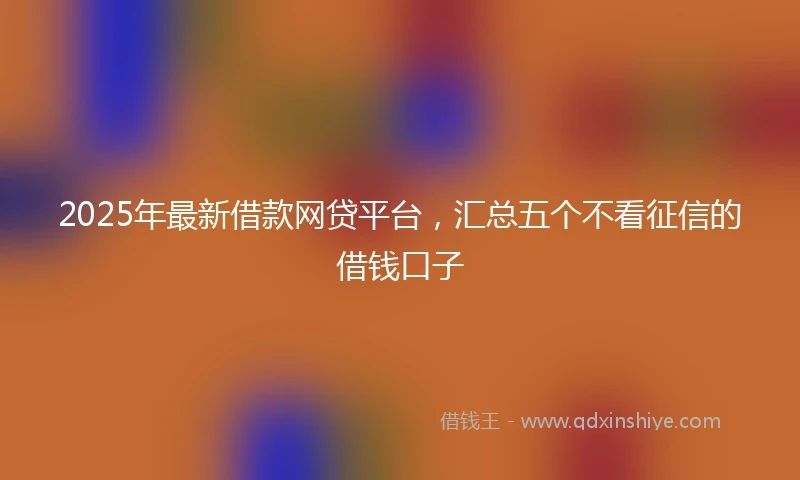 2025年最新借款网贷平台，汇总五个不看征信的借钱口子