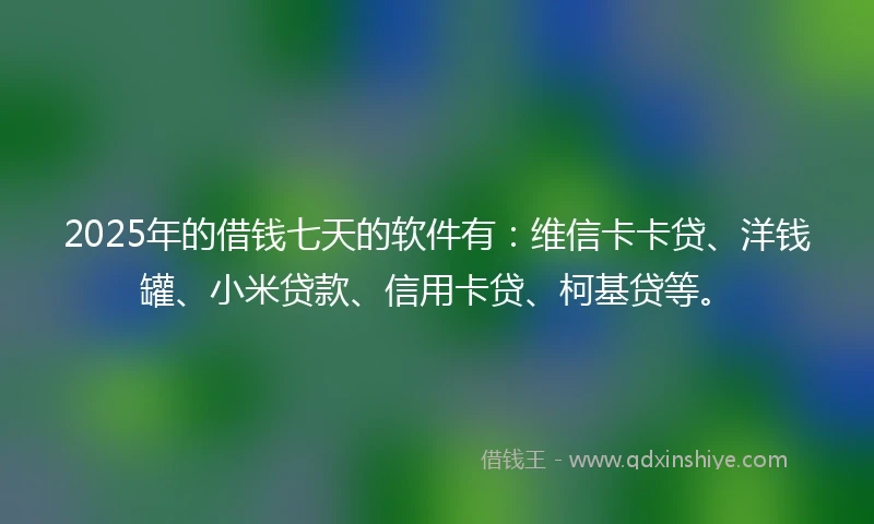 2025年的借钱七天的软件有：维信卡卡贷、洋钱罐、小米贷款、信用卡贷、柯基贷等。