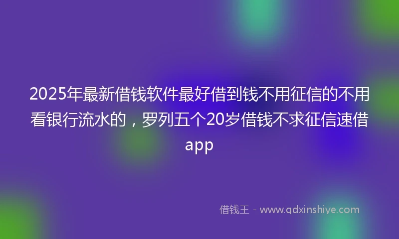 2025年最新借钱软件最好借到钱不用征信的不用看银行流水的，罗列五个20岁借钱不求征信速借app