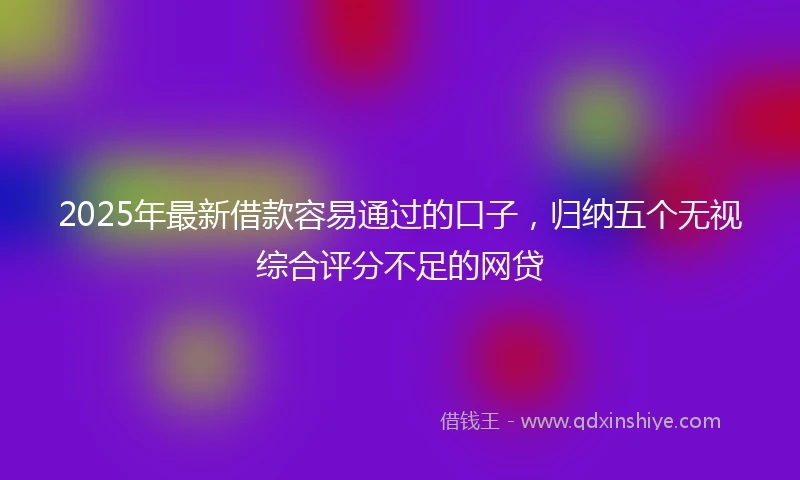 2025年最新借款容易通过的口子，归纳五个无视综合评分不足的网贷