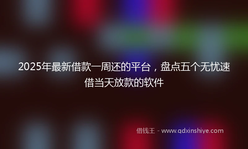 2025年最新借款一周还的平台，盘点五个无忧速借当天放款的软件