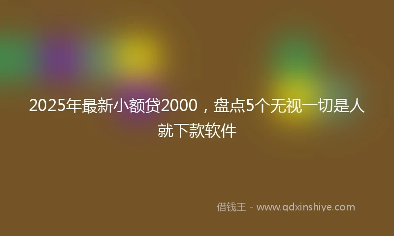 2025年最新小额贷2000，盘点5个无视一切是人就下款软件