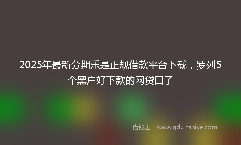 2025年最新分期乐是正规借款平台下载，罗列5个黑户好下款的网贷口子